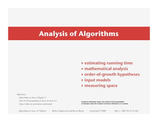 Analysis of Algorithms



                                                                ‣    estimating running time
                                                                ‣    mathematical analysis
                                                                ‣    order-of-growth hypotheses
                                                                ‣    input models
                                                                ‣    measuring space
Reference:
  Algorithms in Java, Chapter 2
  Intro to Programming in Java, Section 4.1                      Except as otherwise noted, the content of this presentation
  http://www.cs.princeton.edu/algs4                              is licensed under the Creative Commons Attribution 2.5 License.



 Algorithms in Java, 4th Edition   · Robert Sedgewick and Kevin Wayne · Copyright © 2008             ·       May 2, 2008 10:35:54 AM
 