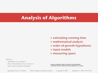 Analysis of Algorithms



                                                                ‣    estimating running time
                                                                ‣    mathematical analysis
                                                                ‣    order-of-growth hypotheses
                                                                ‣    input models
                                                                ‣    measuring space
Reference:
  Algorithms in Java, Chapter 2
  Intro to Programming in Java, Section 4.1                      Except as otherwise noted, the content of this presentation
  http://www.cs.princeton.edu/algs4                              is licensed under the Creative Commons Attribution 2.5 License.



 Algorithms in Java, 4th Edition   · Robert Sedgewick and Kevin Wayne · Copyright © 2008             ·    September 2, 2009 2:46:54 AM
 