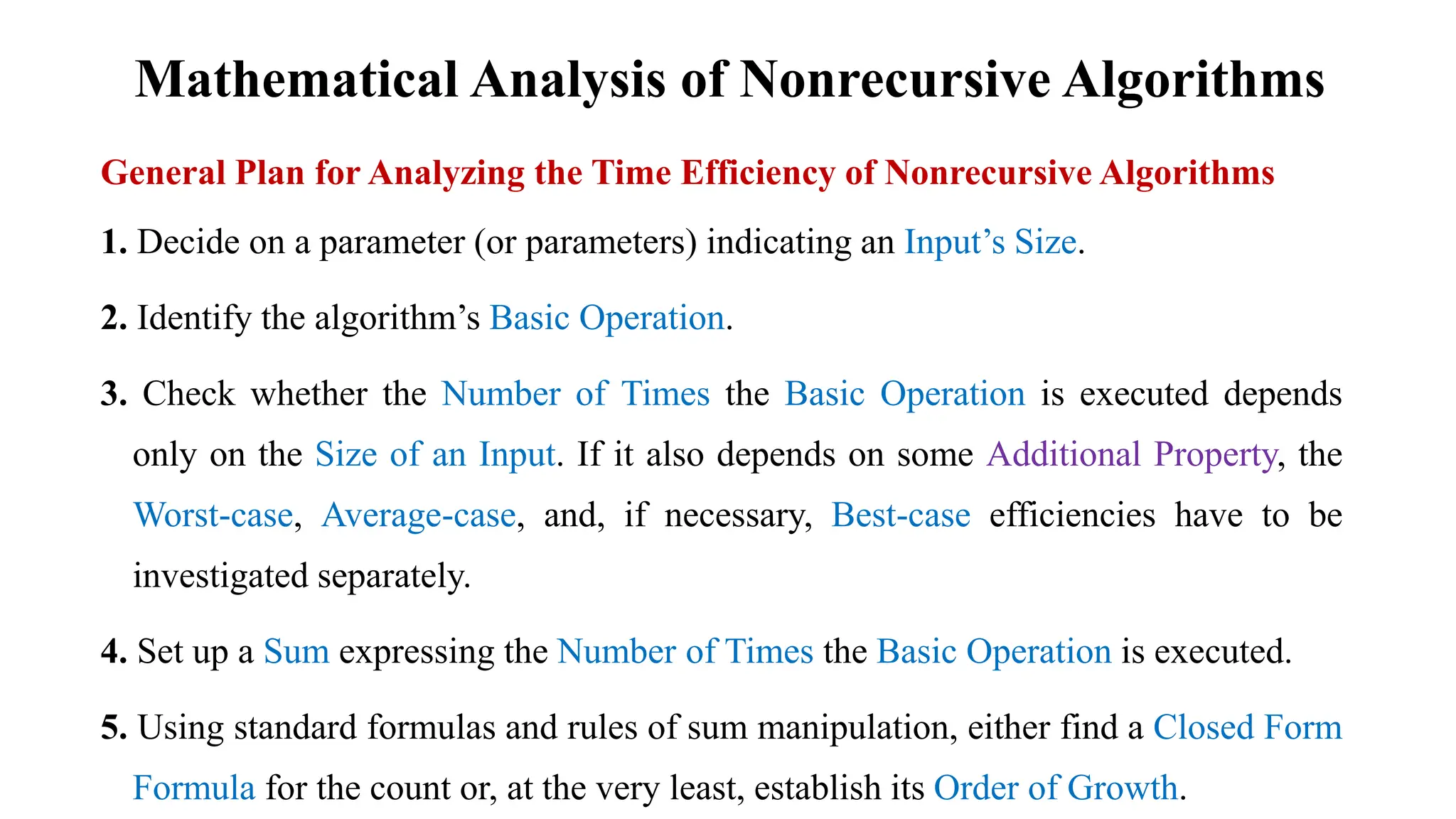 Mathematical Analysis of Nonrecursive Algorithms
General Plan for Analyzing the Time Efficiency of Nonrecursive Algorithms
1. Decide on a parameter (or parameters) indicating an Input’s Size.
2. Identify the algorithm’s Basic Operation.
3. Check whether the Number of Times the Basic Operation is executed depends
only on the Size of an Input. If it also depends on some Additional Property, the
Worst-case, Average-case, and, if necessary, Best-case efficiencies have to be
investigated separately.
4. Set up a Sum expressing the Number of Times the Basic Operation is executed.
5. Using standard formulas and rules of sum manipulation, either find a Closed Form
Formula for the count or, at the very least, establish its Order of Growth.
 
