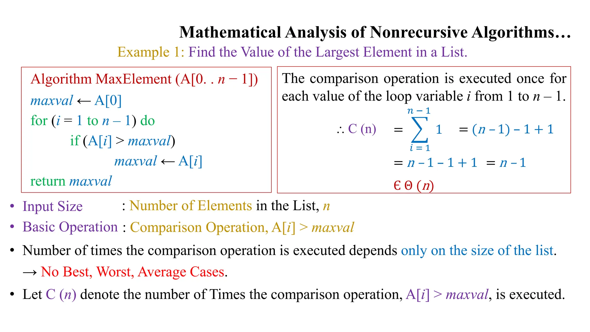 Mathematical Analysis of Nonrecursive Algorithms…
Example 1: Find the Value of the Largest Element in a List.
• Input Size
• Basic Operation
: Number of Elements in the List, n
: Comparison Operation, A[i] > maxval
• Number of times the comparison operation is executed depends only on the size of the list.
→ No Best, Worst, Average Cases.
• Let C (n) denote the number of Times the comparison operation, A[i] > maxval, is executed.
Algorithm MaxElement (A[0. . n − 1])
maxval ← A[0]
for (i = 1 to n – 1) do
if (A[i] > maxval)
maxval ← A[i]
return maxval
The comparison operation is executed once for
each value of the loop variable i from 1 to n – 1.
=
𝑖 = 1
𝑛 − 1
1
⸫ C (n) = (n – 1) – 1 + 1
= n – 1 – 1 + 1 = n – 1
Є Θ (n)
 
