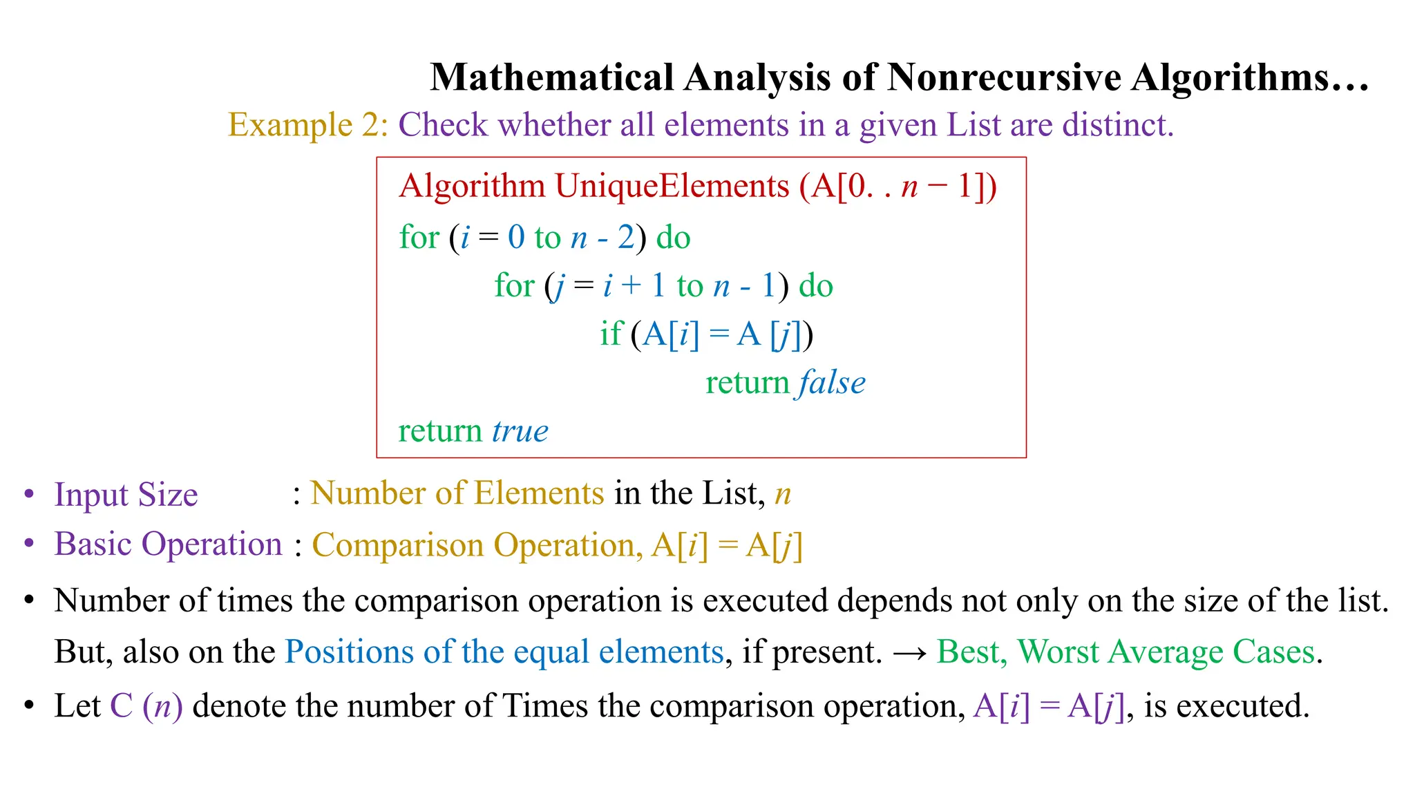 Mathematical Analysis of Nonrecursive Algorithms…
Example 2: Check whether all elements in a given List are distinct.
Algorithm UniqueElements (A[0. . n − 1])
for (i = 0 to n - 2) do
for (j = i + 1 to n - 1) do
if (A[i] = A [j])
return false
return true
• Input Size
• Basic Operation
: Number of Elements in the List, n
: Comparison Operation, A[i] = A[j]
• Number of times the comparison operation is executed depends not only on the size of the list.
But, also on the Positions of the equal elements, if present. → Best, Worst Average Cases.
• Let C (n) denote the number of Times the comparison operation, A[i] = A[j], is executed.
 