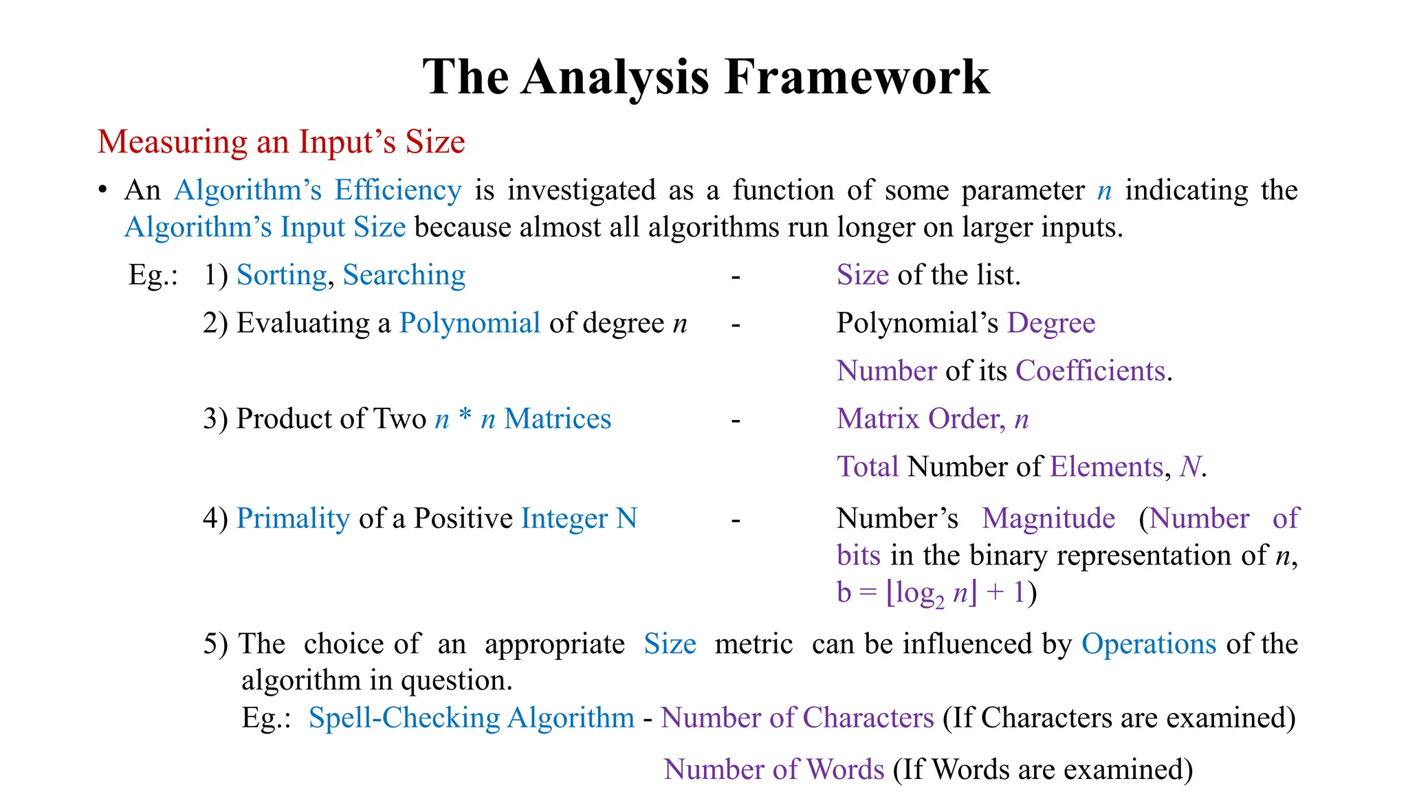 The Analysis Framework
Measuring an Input’s Size
• An Algorithm’s Efficiency is investigated as a function of some parameter n indicating the
Algorithm’s Input Size because almost all algorithms run longer on larger inputs.
Eg.: 1) Sorting, Searching - Size of the list.
2) Evaluating a Polynomial of degree n - Polynomial’s Degree
Number of its Coefficients.
3) Product of Two n * n Matrices - Matrix Order, n
Total Number of Elements, N.
4) Primality of a Positive Integer N - Number’s Magnitude (Number of
bits in the binary representation of n,
b = log2 n + 1)
5) The choice of an appropriate Size metric can be influenced by Operations of the
algorithm in question.
Eg.: Spell-Checking Algorithm - Number of Characters (If Characters are examined)
Number of Words (If Words are examined)
 