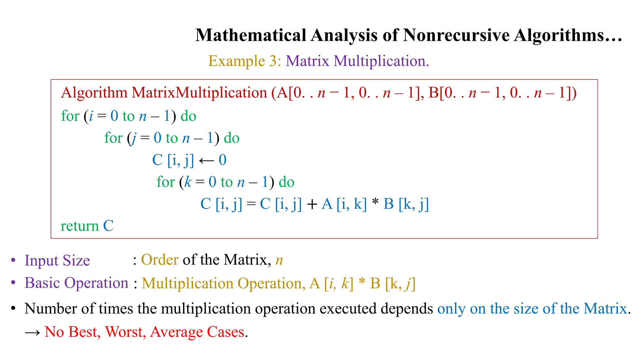 Mathematical Analysis of Nonrecursive Algorithms…
Example 3: Matrix Multiplication.
Algorithm MatrixMultiplication (A[0. . n − 1, 0. . n – 1], B[0. . n − 1, 0. . n – 1])
for (i = 0 to n – 1) do
for (j = 0 to n – 1) do
C [i, j] ← 0
for (k = 0 to n – 1) do
C [i, j] = C [i, j] + A [i, k] * B [k, j]
return C
• Input Size
• Basic Operation
: Order of the Matrix, n
: Multiplication Operation, A [i, k] * B [k, j]
• Number of times the multiplication operation executed depends only on the size of the Matrix.
→ No Best, Worst, Average Cases.
 