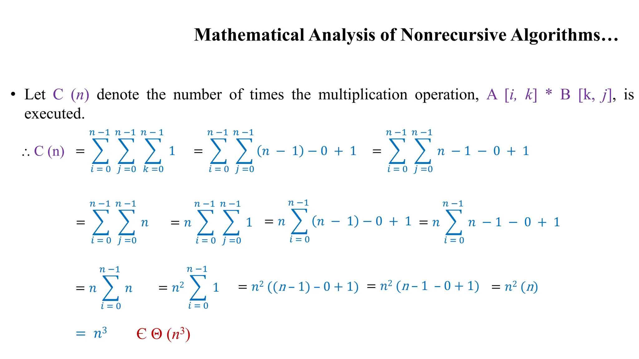 Mathematical Analysis of Nonrecursive Algorithms…
• Let C (n) denote the number of times the multiplication operation, A [i, k] * B [k, j], is
executed.
=
𝑖 = 0
𝑛 −1
𝑗 =0
𝑛 −1
𝑘 =0
𝑛 − 1
1 =
𝑖 = 0
𝑛 −1
𝑗 =0
𝑛 −1
𝑛 − 1 − 0 + 1 =
𝑖 = 0
𝑛 −1
𝑗 =0
𝑛 −1
𝑛 − 1 − 0 + 1
=
𝑖 = 0
𝑛 −1
𝑗 =0
𝑛 −1
𝑛 = 𝑛
𝑖 = 0
𝑛 −1
𝑗 =0
𝑛 −1
1 = 𝑛
𝑖 = 0
𝑛 −1
𝑛 − 1 − 0 + 1 = 𝑛
𝑖 = 0
𝑛 −1
𝑛 − 1 − 0 + 1
= 𝑛
𝑖 = 0
𝑛 −1
𝑛 = 𝑛2
𝑖 = 0
𝑛 −1
1 = 𝑛2 ((n – 1) – 0 + 1) = 𝑛2 (n – 1 – 0 + 1)
= 𝑛3
= 𝑛2 (n)
Є Θ (n3)
⸫ C (n)
 