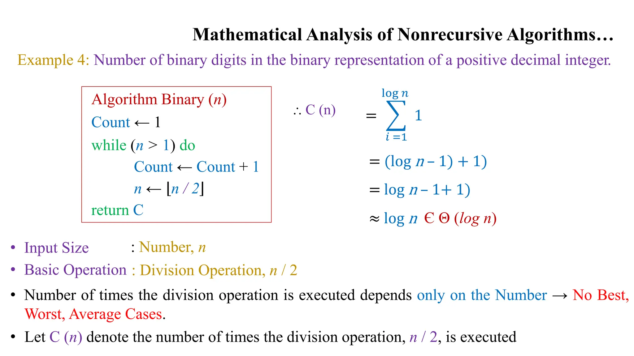 Mathematical Analysis of Nonrecursive Algorithms…
Example 4: Number of binary digits in the binary representation of a positive decimal integer.
Algorithm Binary (n)
Count ← 1
while (n > 1) do
Count ← Count + 1
n ← n / 2
return C
• Input Size
• Basic Operation
: Number, n
: Division Operation, n / 2
• Number of times the division operation is executed depends only on the Number → No Best,
Worst, Average Cases.
• Let C (n) denote the number of times the division operation, n / 2, is executed
⸫ C (n) =
𝑖 =1
log 𝑛
1
= (log n – 1) + 1)
= log n – 1+ 1)
≈ log n Є Θ (log n)
 