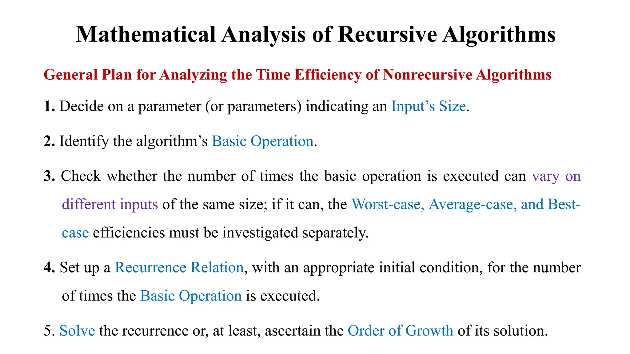 Mathematical Analysis of Recursive Algorithms
General Plan for Analyzing the Time Efficiency of Nonrecursive Algorithms
1. Decide on a parameter (or parameters) indicating an Input’s Size.
2. Identify the algorithm’s Basic Operation.
3. Check whether the number of times the basic operation is executed can vary on
different inputs of the same size; if it can, the Worst-case, Average-case, and Best-
case efficiencies must be investigated separately.
4. Set up a Recurrence Relation, with an appropriate initial condition, for the number
of times the Basic Operation is executed.
5. Solve the recurrence or, at least, ascertain the Order of Growth of its solution.
 