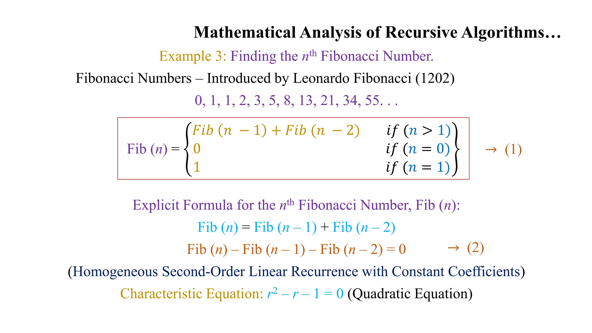 Mathematical Analysis of Recursive Algorithms…
Example 3: Finding the nth Fibonacci Number.
Fibonacci Numbers – Introduced by Leonardo Fibonacci (1202)
0, 1, 1, 2, 3, 5, 8, 13, 21, 34, 55. . .
Explicit Formula for the nth Fibonacci Number, Fib (n):
Fib (n) = Fib (n – 1) + Fib (n – 2)
Fib (n) – Fib (n – 1) – Fib (n – 2) = 0
(Homogeneous Second-Order Linear Recurrence with Constant Coefficients)
Characteristic Equation: r2 – r – 1 = 0 (Quadratic Equation)
Fib (n) =
𝐹𝑖𝑏 𝑛 − 1 + 𝐹𝑖𝑏 (𝑛 − 2) 𝑖𝑓 (𝑛 > 1)
0 𝑖𝑓 (𝑛 = 0)
1 𝑖𝑓 (𝑛 = 1)
→ (2)
→ (1)
 