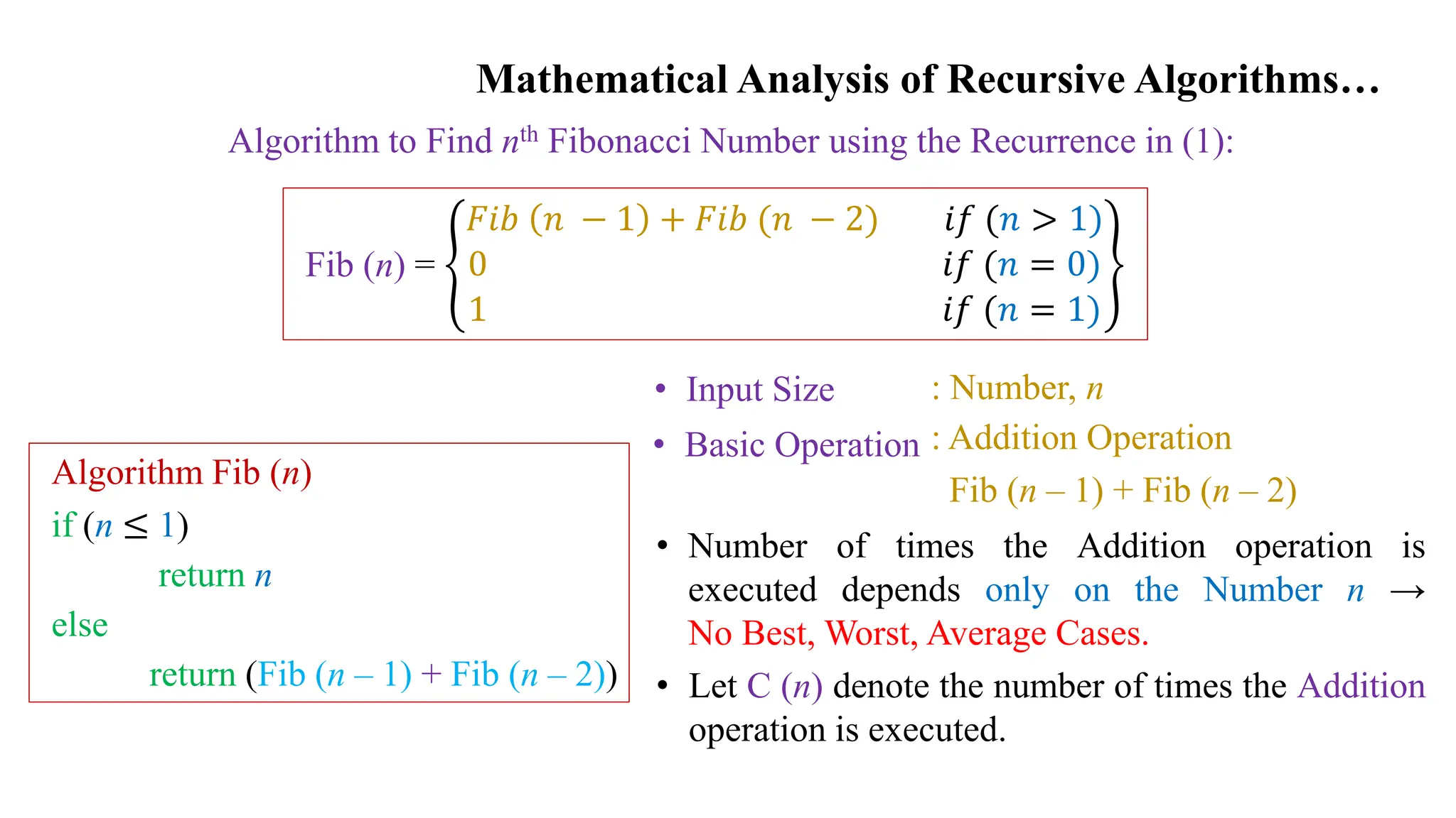 Mathematical Analysis of Recursive Algorithms…
Algorithm to Find nth Fibonacci Number using the Recurrence in (1):
Fib (n) =
𝐹𝑖𝑏 𝑛 − 1 + 𝐹𝑖𝑏 (𝑛 − 2) 𝑖𝑓 (𝑛 > 1)
0 𝑖𝑓 (𝑛 = 0)
1 𝑖𝑓 (𝑛 = 1)
Algorithm Fib (n)
if (n ≤ 1)
return n
else
return (Fib (n – 1) + Fib (n – 2))
• Input Size
• Basic Operation
: Number, n
: Addition Operation
Fib (n – 1) + Fib (n – 2)
• Number of times the Addition operation is
executed depends only on the Number n →
No Best, Worst, Average Cases.
• Let C (n) denote the number of times the Addition
operation is executed.
 