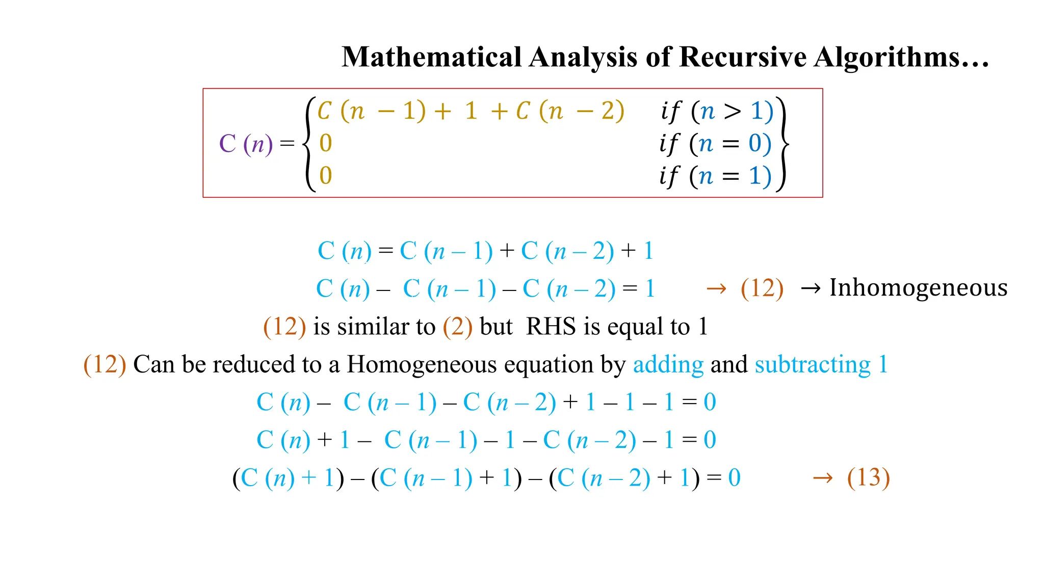 C (n) = C (n – 1) + C (n – 2) + 1
C (n) – C (n – 1) – C (n – 2) = 1
(12) is similar to (2) but RHS is equal to 1
(12) Can be reduced to a Homogeneous equation by adding and subtracting 1
C (n) – C (n – 1) – C (n – 2) + 1 – 1 – 1 = 0
C (n) + 1 – C (n – 1) – 1 – C (n – 2) – 1 = 0
(C (n) + 1) – (C (n – 1) + 1) – (C (n – 2) + 1) = 0
Mathematical Analysis of Recursive Algorithms…
C (n) =
𝐶 𝑛 − 1 + 1 + 𝐶 𝑛 − 2 𝑖𝑓 (𝑛 > 1)
0 𝑖𝑓 (𝑛 = 0)
0 𝑖𝑓 (𝑛 = 1)
→ Inhomogeneous
→ (12)
→ (13)
 