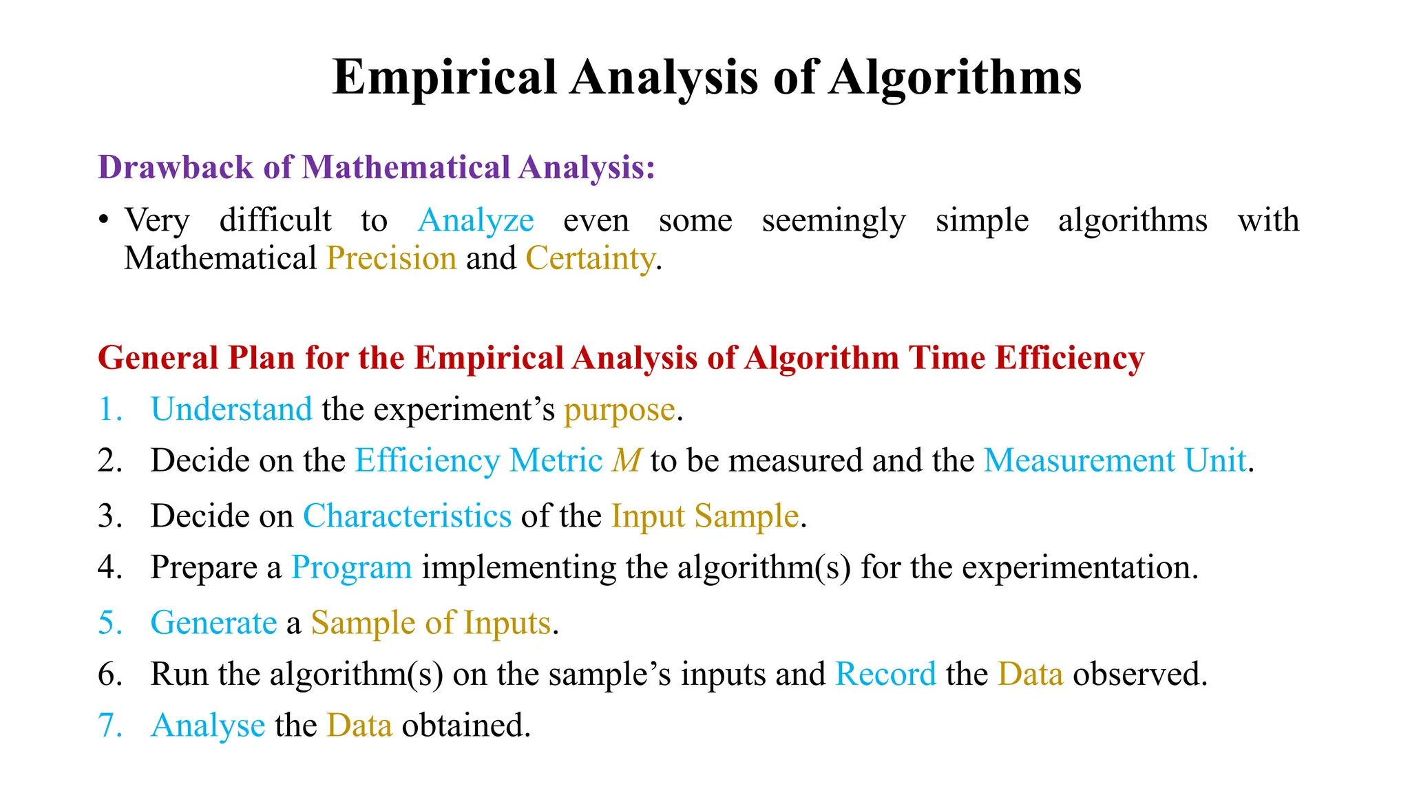 Empirical Analysis of Algorithms
Drawback of Mathematical Analysis:
• Very difficult to Analyze even some seemingly simple algorithms with
Mathematical Precision and Certainty.
General Plan for the Empirical Analysis of Algorithm Time Efficiency
1. Understand the experiment’s purpose.
2. Decide on the Efficiency Metric M to be measured and the Measurement Unit.
3. Decide on Characteristics of the Input Sample.
4. Prepare a Program implementing the algorithm(s) for the experimentation.
5. Generate a Sample of Inputs.
6. Run the algorithm(s) on the sample’s inputs and Record the Data observed.
7. Analyse the Data obtained.
 