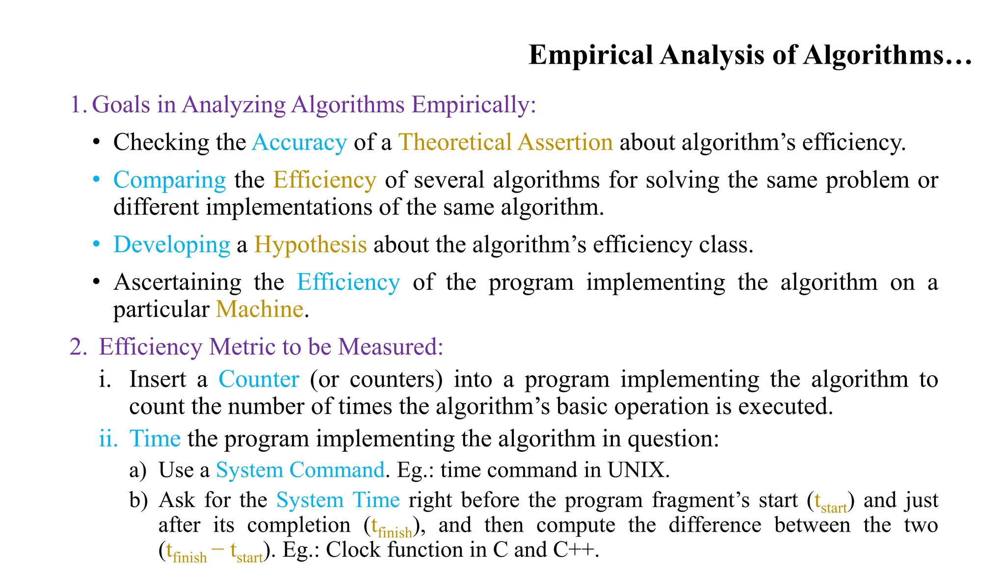Empirical Analysis of Algorithms…
1.Goals in Analyzing Algorithms Empirically:
• Checking the Accuracy of a Theoretical Assertion about algorithm’s efficiency.
• Comparing the Efficiency of several algorithms for solving the same problem or
different implementations of the same algorithm.
• Developing a Hypothesis about the algorithm’s efficiency class.
• Ascertaining the Efficiency of the program implementing the algorithm on a
particular Machine.
2. Efficiency Metric to be Measured:
i. Insert a Counter (or counters) into a program implementing the algorithm to
count the number of times the algorithm’s basic operation is executed.
ii. Time the program implementing the algorithm in question:
a) Use a System Command. Eg.: time command in UNIX.
b) Ask for the System Time right before the program fragment’s start (tstart) and just
after its completion (tfinish), and then compute the difference between the two
(tfinish − tstart). Eg.: Clock function in C and C++.
 