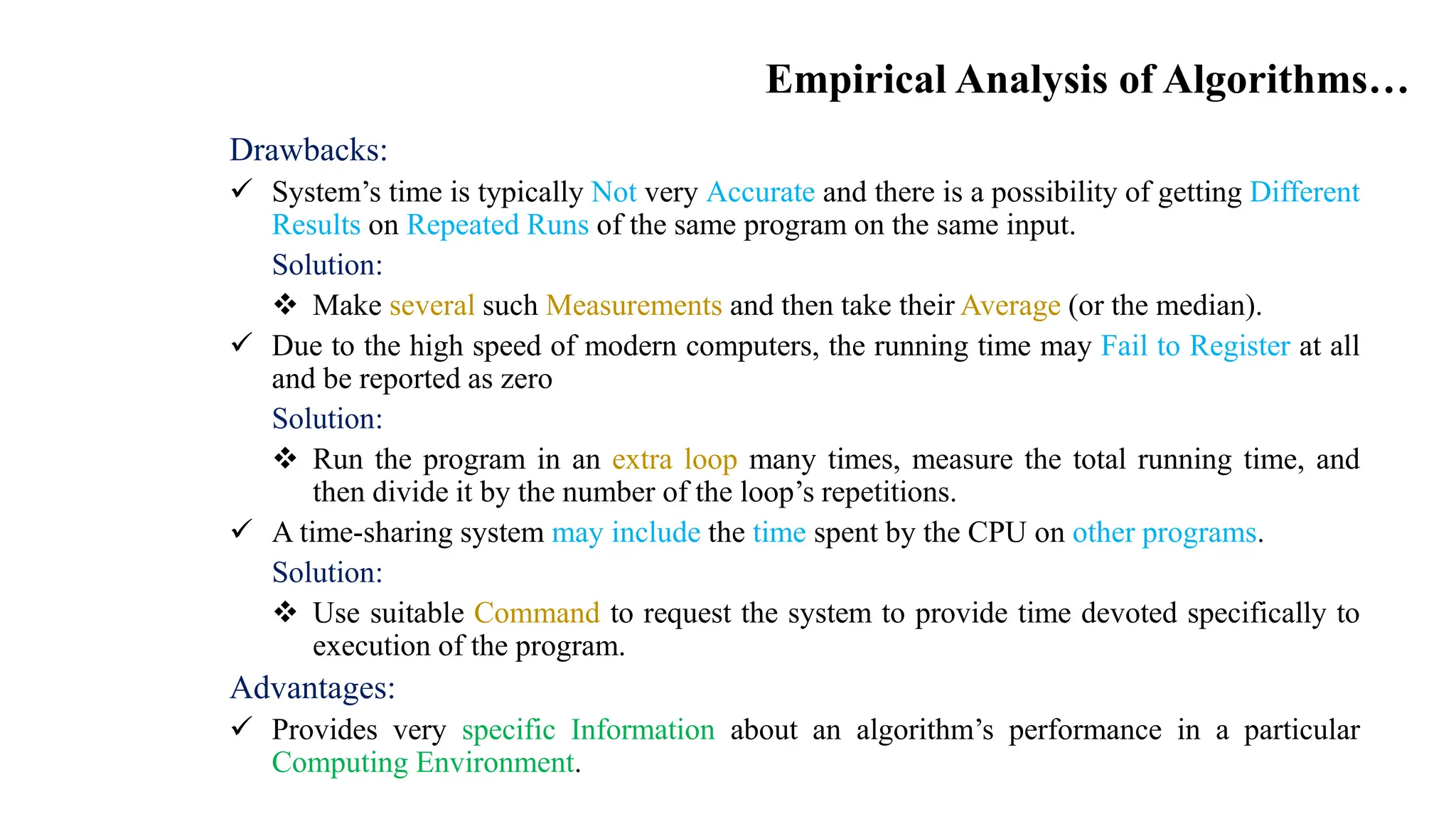 Empirical Analysis of Algorithms…
Drawbacks:
 System’s time is typically Not very Accurate and there is a possibility of getting Different
Results on Repeated Runs of the same program on the same input.
Solution:
 Make several such Measurements and then take their Average (or the median).
 Due to the high speed of modern computers, the running time may Fail to Register at all
and be reported as zero
Solution:
 Run the program in an extra loop many times, measure the total running time, and
then divide it by the number of the loop’s repetitions.
 A time-sharing system may include the time spent by the CPU on other programs.
Solution:
 Use suitable Command to request the system to provide time devoted specifically to
execution of the program.
Advantages:
 Provides very specific Information about an algorithm’s performance in a particular
Computing Environment.
 
