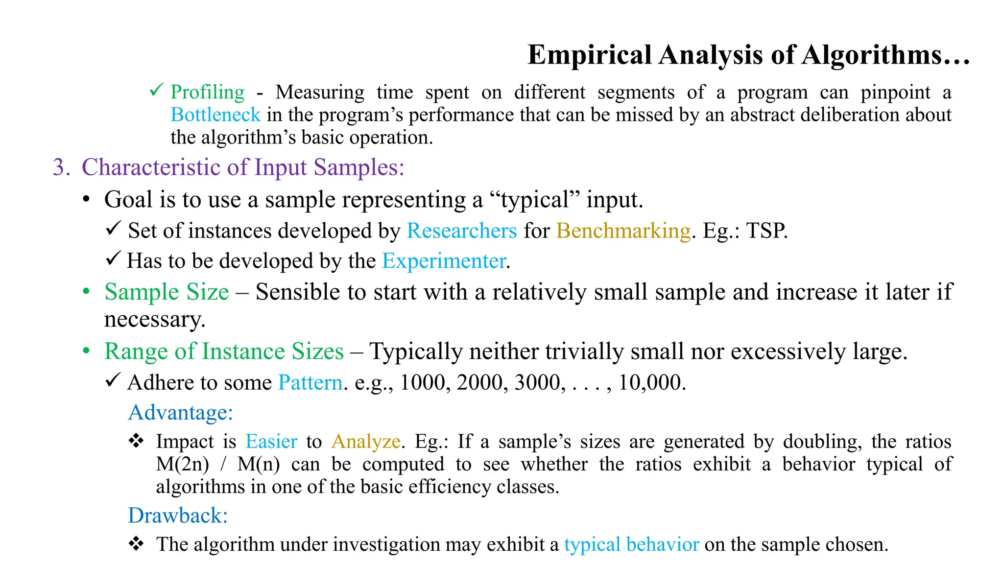 Empirical Analysis of Algorithms…
 Profiling - Measuring time spent on different segments of a program can pinpoint a
Bottleneck in the program’s performance that can be missed by an abstract deliberation about
the algorithm’s basic operation.
3. Characteristic of Input Samples:
• Goal is to use a sample representing a “typical” input.
 Set of instances developed by Researchers for Benchmarking. Eg.: TSP.
 Has to be developed by the Experimenter.
• Sample Size – Sensible to start with a relatively small sample and increase it later if
necessary.
• Range of Instance Sizes – Typically neither trivially small nor excessively large.
 Adhere to some Pattern. e.g., 1000, 2000, 3000, . . . , 10,000.
Advantage:
 Impact is Easier to Analyze. Eg.: If a sample’s sizes are generated by doubling, the ratios
M(2n) / M(n) can be computed to see whether the ratios exhibit a behavior typical of
algorithms in one of the basic efficiency classes.
Drawback:
 The algorithm under investigation may exhibit a typical behavior on the sample chosen.
 