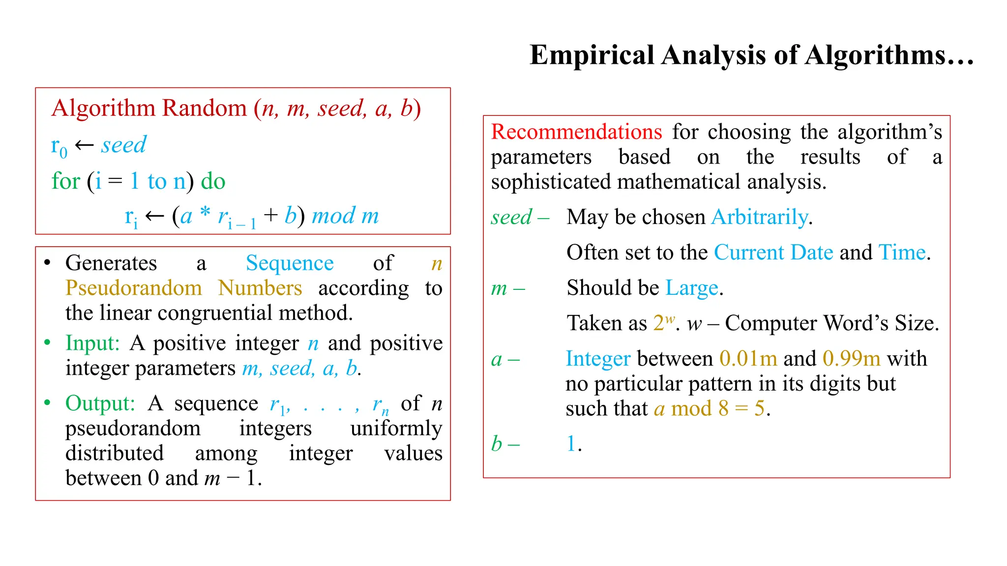 Empirical Analysis of Algorithms…
Recommendations for choosing the algorithm’s
parameters based on the results of a
sophisticated mathematical analysis.
seed – May be chosen Arbitrarily.
Often set to the Current Date and Time.
m – Should be Large.
Taken as 2w. w – Computer Word’s Size.
a – Integer between 0.01m and 0.99m with
no particular pattern in its digits but
such that a mod 8 = 5.
b – 1.
Algorithm Random (n, m, seed, a, b)
r0 ← seed
for (i = 1 to n) do
ri ← (a * ri – 1 + b) mod m
• Generates a Sequence of n
Pseudorandom Numbers according to
the linear congruential method.
• Input: A positive integer n and positive
integer parameters m, seed, a, b.
• Output: A sequence r1, . . . , rn of n
pseudorandom integers uniformly
distributed among integer values
between 0 and m − 1.
 