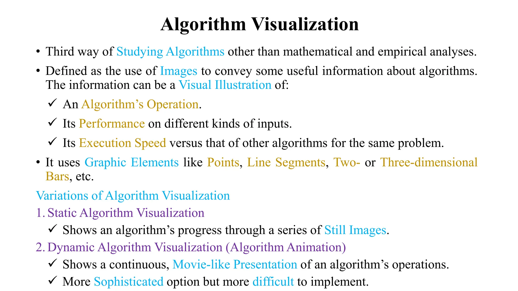 Algorithm Visualization
• Third way of Studying Algorithms other than mathematical and empirical analyses.
• Defined as the use of Images to convey some useful information about algorithms.
The information can be a Visual Illustration of:
 An Algorithm’s Operation.
 Its Performance on different kinds of inputs.
 Its Execution Speed versus that of other algorithms for the same problem.
• It uses Graphic Elements like Points, Line Segments, Two- or Three-dimensional
Bars, etc.
Variations of Algorithm Visualization
1.Static Algorithm Visualization
 Shows an algorithm’s progress through a series of Still Images.
2.Dynamic Algorithm Visualization (Algorithm Animation)
 Shows a continuous, Movie-like Presentation of an algorithm’s operations.
 More Sophisticated option but more difficult to implement.
 