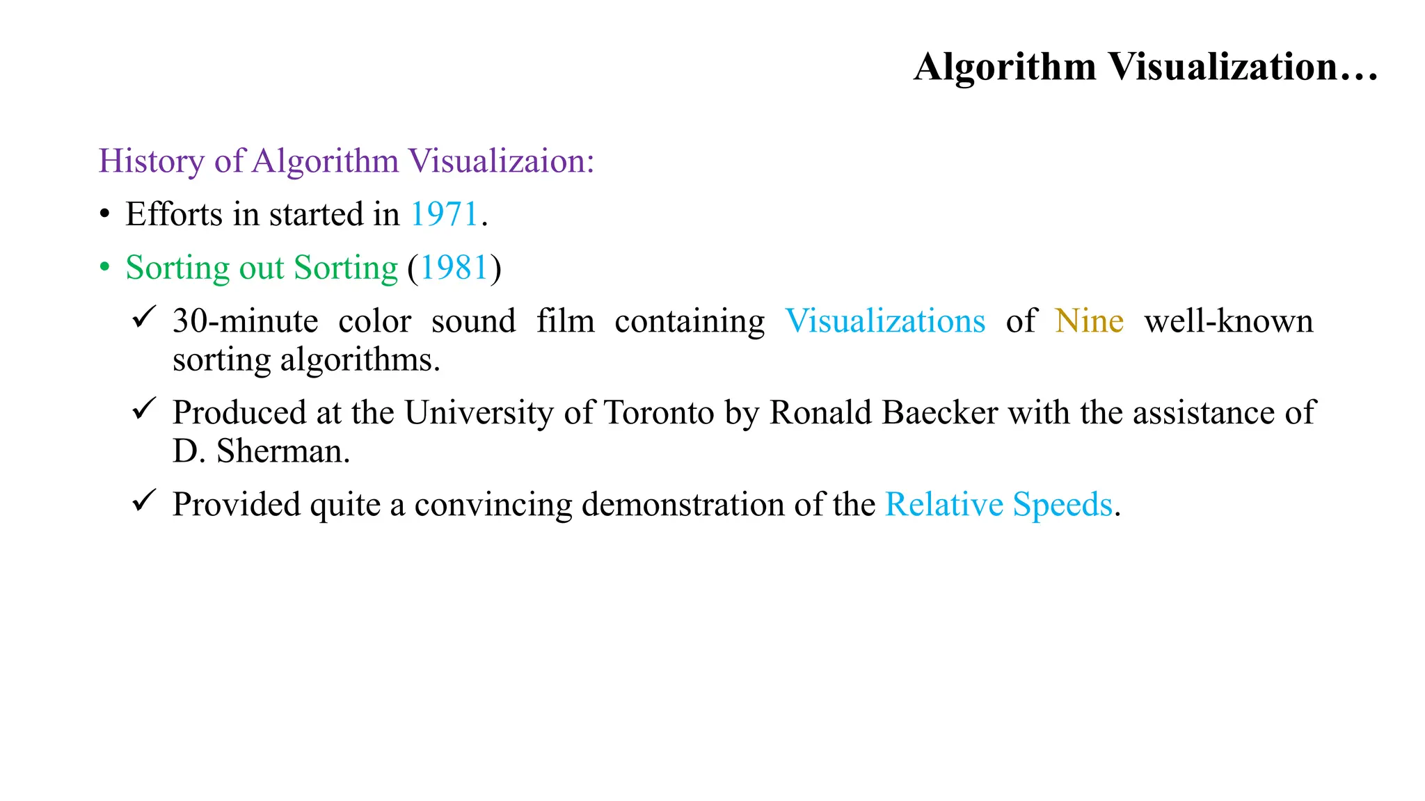 Algorithm Visualization…
History of Algorithm Visualizaion:
• Efforts in started in 1971.
• Sorting out Sorting (1981)
 30-minute color sound film containing Visualizations of Nine well-known
sorting algorithms.
 Produced at the University of Toronto by Ronald Baecker with the assistance of
D. Sherman.
 Provided quite a convincing demonstration of the Relative Speeds.
 