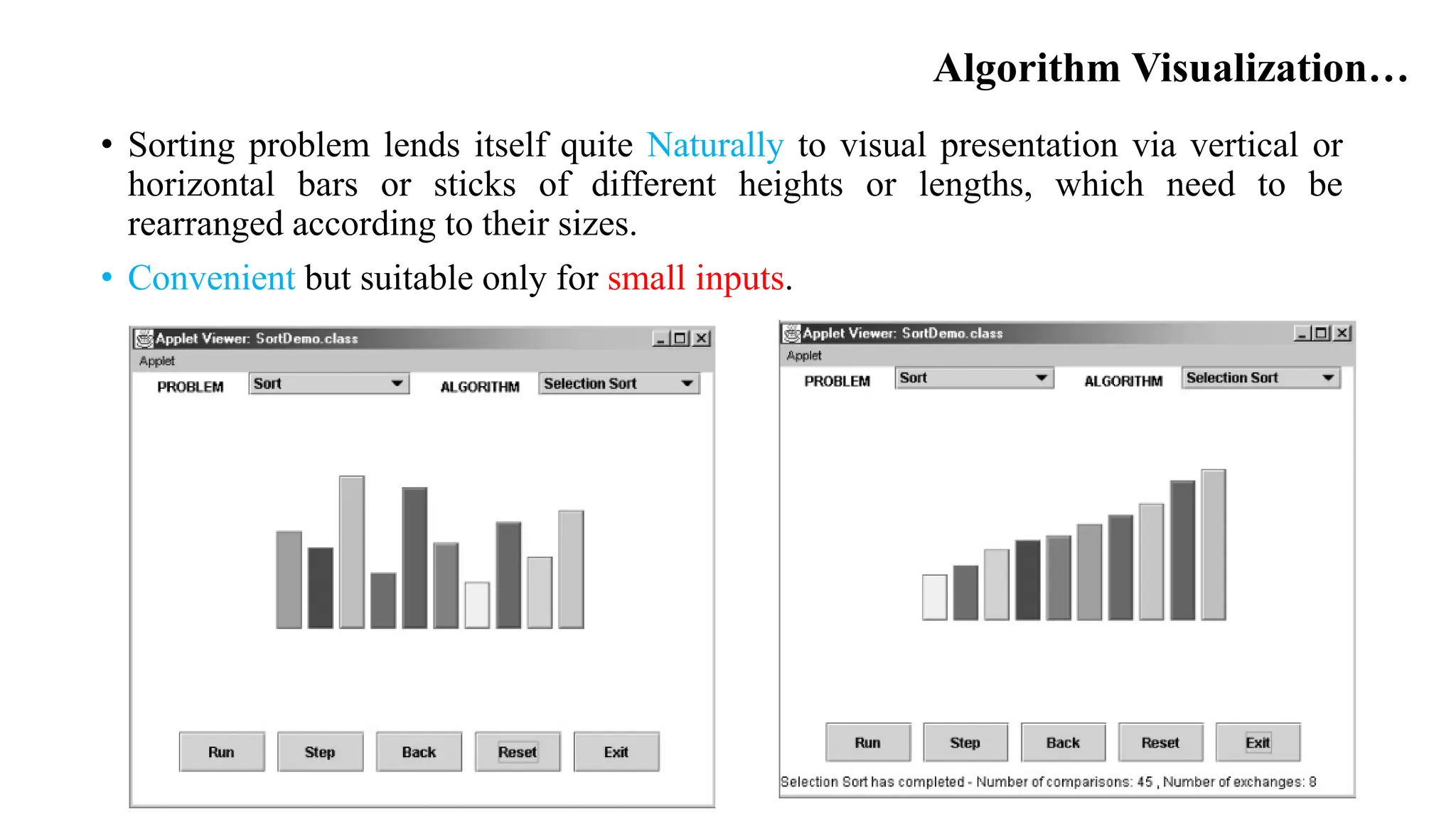 Algorithm Visualization…
• Sorting problem lends itself quite Naturally to visual presentation via vertical or
horizontal bars or sticks of different heights or lengths, which need to be
rearranged according to their sizes.
• Convenient but suitable only for small inputs.
 