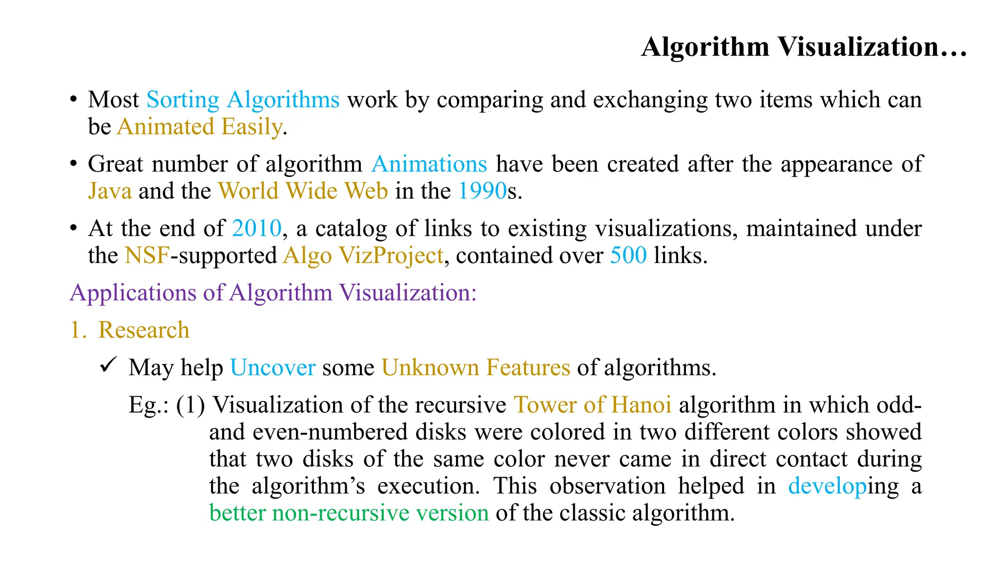 Algorithm Visualization…
• Most Sorting Algorithms work by comparing and exchanging two items which can
be Animated Easily.
• Great number of algorithm Animations have been created after the appearance of
Java and the World Wide Web in the 1990s.
• At the end of 2010, a catalog of links to existing visualizations, maintained under
the NSF-supported Algo VizProject, contained over 500 links.
Applications of Algorithm Visualization:
1. Research
 May help Uncover some Unknown Features of algorithms.
Eg.: (1) Visualization of the recursive Tower of Hanoi algorithm in which odd-
and even-numbered disks were colored in two different colors showed
that two disks of the same color never came in direct contact during
the algorithm’s execution. This observation helped in developing a
better non-recursive version of the classic algorithm.
 
