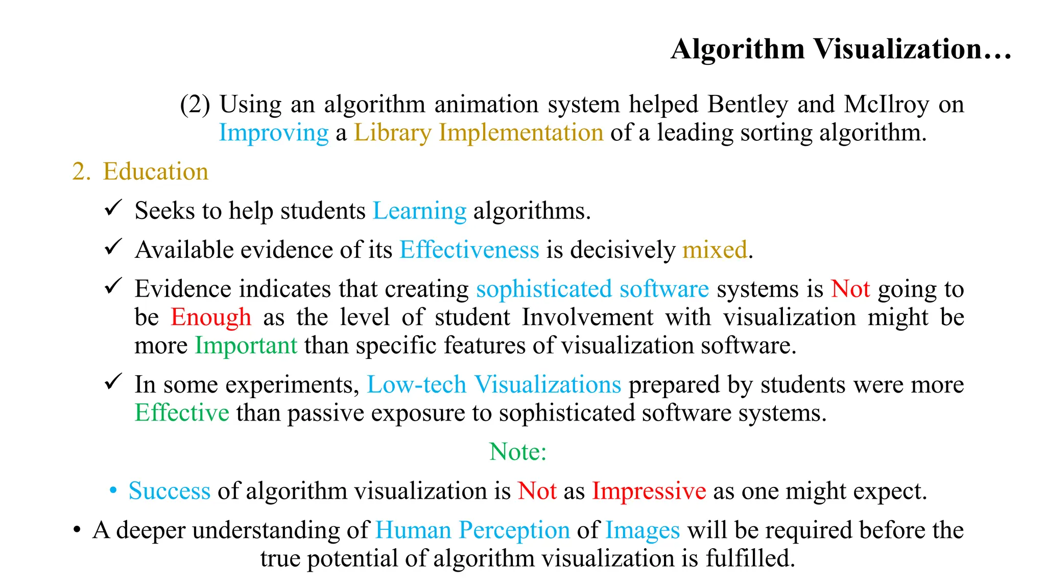Algorithm Visualization…
(2) Using an algorithm animation system helped Bentley and McIlroy on
Improving a Library Implementation of a leading sorting algorithm.
2. Education
 Seeks to help students Learning algorithms.
 Available evidence of its Effectiveness is decisively mixed.
 Evidence indicates that creating sophisticated software systems is Not going to
be Enough as the level of student Involvement with visualization might be
more Important than specific features of visualization software.
 In some experiments, Low-tech Visualizations prepared by students were more
Effective than passive exposure to sophisticated software systems.
Note:
• Success of algorithm visualization is Not as Impressive as one might expect.
• A deeper understanding of Human Perception of Images will be required before the
true potential of algorithm visualization is fulfilled.
 