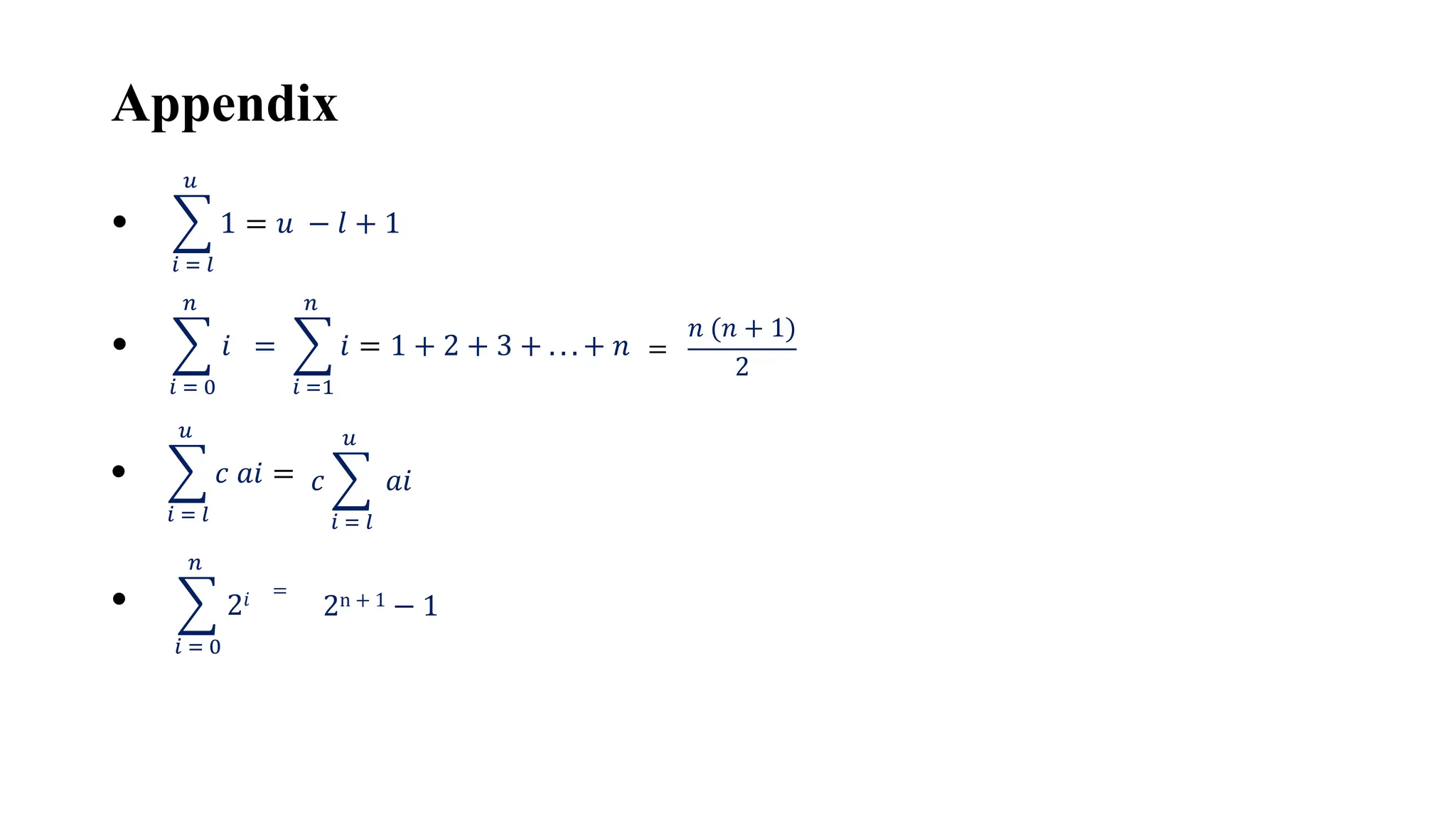 Appendix
𝑖 = 𝑙
𝑢
1 = 𝑢 − 𝑙 + 1
•
𝑖 = 0
𝑛
𝑖 =
•
𝑖 =1
𝑛
𝑖 = 1 + 2 + 3 + . . . + 𝑛 =
𝑛 (𝑛 + 1)
2
𝑖 = 𝑙
𝑢
𝑐 𝑎𝑖 =
• 𝑐
𝑖 = 𝑙
𝑢
𝑎𝑖
𝑖 = 0
𝑛
2𝑖 =
• 2n + 1 − 1
 