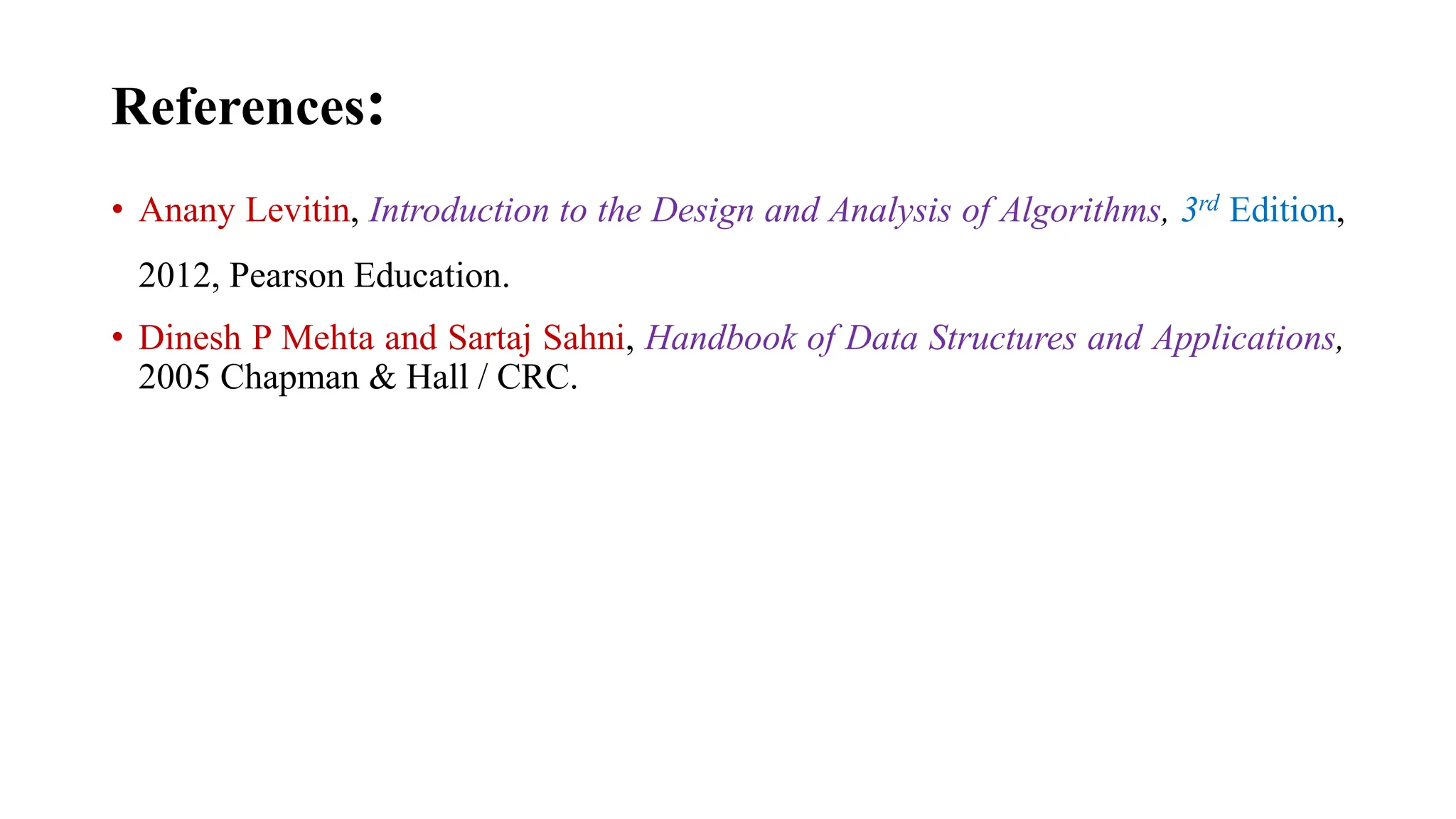 References:
• Anany Levitin, Introduction to the Design and Analysis of Algorithms, 3rd Edition,
2012, Pearson Education.
• Dinesh P Mehta and Sartaj Sahni, Handbook of Data Structures and Applications,
2005 Chapman & Hall / CRC.
 