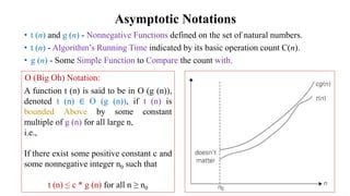 Asymptotic Notations
• t (n) and g (n) - Nonnegative Functions defined on the set of natural numbers.
• t (n) - Algorithm’s Running Time indicated by its basic operation count C(n).
• g (n) - Some Simple Function to Compare the count with.
A function t (n) is said to be in O (g (n)),
denoted t (n) ∈ O (g (n)), if t (n) is
bounded Above by some constant
multiple of g (n) for all large n,
i.e.,
If there exist some positive constant c and
some nonnegative integer n0 such that
t (n) ≤ c * g (n) for all n ≥ n0
Ο (Big Oh) Notation:
 