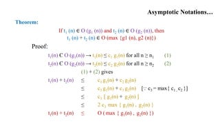 Asymptotic Notations…
Theorem:
If t1 (n) ∈ O (g1 (n)) and t2 (n) ∈ O (g2 (n)), then
t1 (n) + t2 (n) ∈ O (max {g1 (n), g2 (n)})
Proof:
t1(n) Є O (g1(n)) → t1(n) ≤ c1 g1(n) for all n ≥ n1 (1)
t2(n) Є O (g2(n)) → t2(n) ≤ c2 g2(n) for all n ≥ n2 (2)
(1) + (2) gives
t1(n) + t2(n) ≤ c1 g1(n) + c2 g2(n)
≤ c3 g1(n) + c3 g2(n) [⸪ c3 = max{ c1 , c2 }]
≤ c3 [ g1(n) + g2(n) ]
≤ 2 c3 max { g1(n) , g2(n) }
t1(n) + t2(n) ≤ O ( max { g1(n) , g2(n) })
 