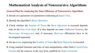 Mathematical Analysis of Nonrecursive Algorithms
General Plan for Analyzing the Time Efficiency of Nonrecursive Algorithms
1. Decide on a parameter (or parameters) indicating an Input’s Size.
2. Identify the algorithm’s Basic Operation.
3. Check whether the Number of Times the Basic Operation is executed depends
only on the Size of an Input. If it also depends on some Additional Property, the
Worst-case, Average-case, and, if necessary, Best-case efficiencies have to be
investigated separately.
4. Set up a Sum expressing the Number of Times the Basic Operation is executed.
5. Using standard formulas and rules of sum manipulation, either find a Closed Form
Formula for the count or, at the very least, establish its Order of Growth.
 