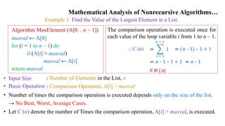 Mathematical Analysis of Nonrecursive Algorithms…
Example 1: Find the Value of the Largest Element in a List.
• Input Size
• Basic Operation
: Number of Elements in the List, n
: Comparison Operation, A[i] > maxval
• Number of times the comparison operation is executed depends only on the size of the list.
→ No Best, Worst, Average Cases.
• Let C (n) denote the number of Times the comparison operation, A[i] > maxval, is executed.
Algorithm MaxElement (A[0. . n − 1])
maxval ← A[0]
for (i = 1 to n – 1) do
if (A[i] > maxval)
maxval ← A[i]
return maxval
The comparison operation is executed once for
each value of the loop variable i from 1 to n – 1.
=
𝑖 = 1
𝑛 − 1
1
⸫ C (n) = (n – 1) – 1 + 1
= n – 1 – 1 + 1 = n – 1
Є Θ (n)
 