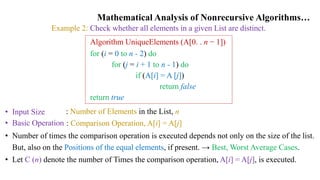 Mathematical Analysis of Nonrecursive Algorithms…
Example 2: Check whether all elements in a given List are distinct.
Algorithm UniqueElements (A[0. . n − 1])
for (i = 0 to n - 2) do
for (j = i + 1 to n - 1) do
if (A[i] = A [j])
return false
return true
• Input Size
• Basic Operation
: Number of Elements in the List, n
: Comparison Operation, A[i] = A[j]
• Number of times the comparison operation is executed depends not only on the size of the list.
But, also on the Positions of the equal elements, if present. → Best, Worst Average Cases.
• Let C (n) denote the number of Times the comparison operation, A[i] = A[j], is executed.
 