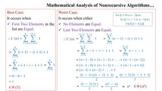Mathematical Analysis of Nonrecursive Algorithms…
Best Case:
It occurs when
 First Two Elements in the
list are Equal.
= 0 – 0 + 1
= 1
Є Θ (1)
Worst Case:
It occurs when either
 No Elements are Equal.
 Last Two Elements are Equal.
=
(𝑛2 − 𝑛)
2
=
(𝑛 − 1) (𝑛 − 1 + 1)
2
=
(𝑛 − 1) (𝑛 )
2
Є Θ (n2)
≈ n2
=
𝑖 = 0
0
𝑗 = 𝑖+1
𝑖+1
1
⸫ C (n)
=
𝑖 = 0
0
𝑖 + 1 − 𝑖 + 1 + 1
=
𝑖 = 0
0
𝑖 + 1 − 𝑖 − 1 + 1 =
𝑖 = 0
0
1
=
𝑖 = 0
𝑛 −2
𝑗 = 𝑖+1
𝑛 −1
1
⸫ C (n) =
𝑖 = 0
𝑛 −2
𝑛 − 1 − 𝑖 + 1 + 1
=
𝑖 = 0
𝑛 −2
𝑛 − 1 − 𝑖 − 1 + 1 =
𝑖 = 0
𝑛 −2
𝑛 − 𝑖 − 1
= (n – 1 – 0) + (n – 1 – 1) + . . . + (n – 1 – (n – 2))
= (n – 1 – 0) + (n – 1 – 1) + . . . + (n – 1 – n + 2))
= (n – 1) + (n – 2) + . . . + 1
=
𝑛 − 1 ((𝑛 − 1) + 1)
2
for (i = 0 to n - 2) do
for (j = i + 1 to n - 1) do
if (A[i] = A [j])
 