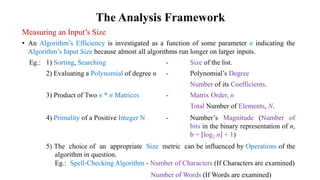 The Analysis Framework
Measuring an Input’s Size
• An Algorithm’s Efficiency is investigated as a function of some parameter n indicating the
Algorithm’s Input Size because almost all algorithms run longer on larger inputs.
Eg.: 1) Sorting, Searching - Size of the list.
2) Evaluating a Polynomial of degree n - Polynomial’s Degree
Number of its Coefficients.
3) Product of Two n * n Matrices - Matrix Order, n
Total Number of Elements, N.
4) Primality of a Positive Integer N - Number’s Magnitude (Number of
bits in the binary representation of n,
b = log2 n + 1)
5) The choice of an appropriate Size metric can be influenced by Operations of the
algorithm in question.
Eg.: Spell-Checking Algorithm - Number of Characters (If Characters are examined)
Number of Words (If Words are examined)
 