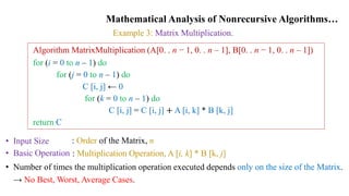 Mathematical Analysis of Nonrecursive Algorithms…
Example 3: Matrix Multiplication.
Algorithm MatrixMultiplication (A[0. . n − 1, 0. . n – 1], B[0. . n − 1, 0. . n – 1])
for (i = 0 to n – 1) do
for (j = 0 to n – 1) do
C [i, j] ← 0
for (k = 0 to n – 1) do
C [i, j] = C [i, j] + A [i, k] * B [k, j]
return C
• Input Size
• Basic Operation
: Order of the Matrix, n
: Multiplication Operation, A [i, k] * B [k, j]
• Number of times the multiplication operation executed depends only on the size of the Matrix.
→ No Best, Worst, Average Cases.
 