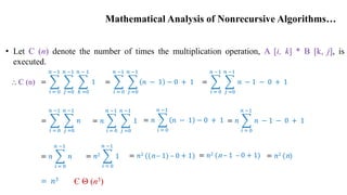 Mathematical Analysis of Nonrecursive Algorithms…
• Let C (n) denote the number of times the multiplication operation, A [i, k] * B [k, j], is
executed.
=
𝑖 = 0
𝑛 −1
𝑗 =0
𝑛 −1
𝑘 =0
𝑛 − 1
1 =
𝑖 = 0
𝑛 −1
𝑗 =0
𝑛 −1
𝑛 − 1 − 0 + 1 =
𝑖 = 0
𝑛 −1
𝑗 =0
𝑛 −1
𝑛 − 1 − 0 + 1
=
𝑖 = 0
𝑛 −1
𝑗 =0
𝑛 −1
𝑛 = 𝑛
𝑖 = 0
𝑛 −1
𝑗 =0
𝑛 −1
1 = 𝑛
𝑖 = 0
𝑛 −1
𝑛 − 1 − 0 + 1 = 𝑛
𝑖 = 0
𝑛 −1
𝑛 − 1 − 0 + 1
= 𝑛
𝑖 = 0
𝑛 −1
𝑛 = 𝑛2
𝑖 = 0
𝑛 −1
1 = 𝑛2 ((n – 1) – 0 + 1) = 𝑛2 (n – 1 – 0 + 1)
= 𝑛3
= 𝑛2 (n)
Є Θ (n3)
⸫ C (n)
 