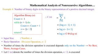 Mathematical Analysis of Nonrecursive Algorithms…
Example 4: Number of binary digits in the binary representation of a positive decimal integer.
Algorithm Binary (n)
Count ← 1
while (n > 1) do
Count ← Count + 1
n ← n / 2
return C
• Input Size
• Basic Operation
: Number, n
: Division Operation, n / 2
• Number of times the division operation is executed depends only on the Number → No Best,
Worst, Average Cases.
• Let C (n) denote the number of times the division operation, n / 2, is executed
⸫ C (n) =
𝑖 =1
log 𝑛
1
= (log n – 1) + 1)
= log n – 1+ 1)
≈ log n Є Θ (log n)
 