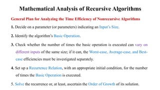 Mathematical Analysis of Recursive Algorithms
General Plan for Analyzing the Time Efficiency of Nonrecursive Algorithms
1. Decide on a parameter (or parameters) indicating an Input’s Size.
2. Identify the algorithm’s Basic Operation.
3. Check whether the number of times the basic operation is executed can vary on
different inputs of the same size; if it can, the Worst-case, Average-case, and Best-
case efficiencies must be investigated separately.
4. Set up a Recurrence Relation, with an appropriate initial condition, for the number
of times the Basic Operation is executed.
5. Solve the recurrence or, at least, ascertain the Order of Growth of its solution.
 