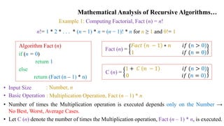 Mathematical Analysis of Recursive Algorithms…
Example 1: Computing Factorial, Fact (n) = n!
Algorithm Fact (n)
if (n = 0)
return 1
else
return (Fact (n – 1) * n)
• Input Size
• Basic Operation
: Number, n
: Multiplication Operation, Fact (n – 1) * n
• Number of times the Multiplication operation is executed depends only on the Number →
No Best, Worst, Average Cases.
• Let C (n) denote the number of times the Multiplication operation, Fact (n – 1) * n, is executed.
n!= 1 * 2 * . . . * (n − 1) * n = (n − 1)! * n for n ≥ 1 and 0!= 1
Fact (n) =
𝐹𝑎𝑐𝑡 𝑛 − 1 ∗ 𝑛 𝑖𝑓 (𝑛 > 0)
1 𝑖𝑓 (𝑛 = 0)
C (n) =
1 + 𝐶 𝑛 − 1 𝑖𝑓 (𝑛 > 0)
0 𝑖𝑓 (𝑛 = 0)
 