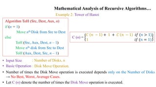 Mathematical Analysis of Recursive Algorithms…
Example 2: Tower of Hanoi
Algorithm ToH (Src, Dest, Aux, n)
if (n = 1)
Move nth Disk from Src to Dest
else
ToH (Src, Aux, Dest, n – 1)
Move nth disk from Src to Dest
ToH (Aux, Dest, Src, n – 1)
• Input Size
• Basic Operation
: Number of Disks, n
: Disk Move Operation.
• Number of times the Disk Move operation is executed depends only on the Number of Disks
→ No Best, Worst, Average Cases.
• Let C (n) denote the number of times the Disk Move operation is executed.
C (n) =
𝐶 𝑛 − 1 + 1 + 𝐶 𝑛 − 1 𝑖𝑓 (𝑛 > 1)
1 𝑖𝑓 (𝑛 = 1)
 