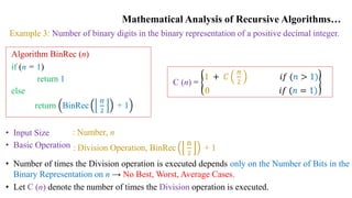 Mathematical Analysis of Recursive Algorithms…
Example 3: Number of binary digits in the binary representation of a positive decimal integer.
Algorithm BinRec (n)
if (n = 1)
return 1
else
return BinRec
n
2
+ 1
• Input Size
• Basic Operation
: Number, n
: Division Operation, BinRec
n
2
+ 1
• Number of times the Division operation is executed depends only on the Number of Bits in the
Binary Representation on n → No Best, Worst, Average Cases.
• Let C (n) denote the number of times the Division operation is executed.
C (n) =
1 + 𝐶
n
2
𝑖𝑓 (𝑛 > 1)
0 𝑖𝑓 (𝑛 = 1)
 
