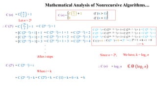 Mathematical Analysis of Nonrecursive Algorithms…
Є Θ (log2 n)
= C
n
2
+ 1
⸫ C (2k)
Let n = 2k
.
After i steps
C (2k)
C (n) =
𝐶
n
2
+ 1 𝑖𝑓 (𝑛 > 1)
0 𝑖𝑓 (𝑛 = 1)
When i = k
C (2k – 1) = C (2k – 2) + 1
→ 2k – i = 1 → k – i = 0
= C
2k
2
+ 1
C (n)
= C 2k – 1 + 1
= [C 2k – 2 + 1] + 1 = C 2k – 2 + 1 + 1 = C 2k – 2 + 2
= C (2 (k – 1) – 1) + 1= C (2 (k – 1 – 1) + 1
C (2k – 2) = C (2k – 3) + 1
= C (2 (k – 2) – 1) + 1= C (2 (k – 2 – 1) + 1
= [C 2k – 3 + 1] + 2 = C 2k – 3 + 1 + 2 = C 2k – 3 + 3 C (2k – 3) = C (2k – 4) + 1
= C (2 (k – 3) – 1) + 1= C (2 (k – 3 – 1) + 1
= [C 2k – 4 + 1] + 3 = C 2k – 4 + 1 + 3 = C 2k – 4 + 4
.
.
= C 2k – 𝑖 + i
C (1) = 0 ⸫ C (2k – i) = 0 20 = 1
⸫ i = k
= C 2k – k + k = C 20 + k = C 1 + k = 0 + k = k
Since n = 2k, We have, k = log2 n
= log2 n
⸫ C (n)
 