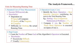 The Analysis Framework…
Units for Measuring Running Time
1.Standard Unit of Time Measurement:
• Second, Millisecond, etc.
• Drawbacks:
 Dependent on:
 Speed of Computer.
 Quality of the Program.
 Compiler
 Difficulty in Clocking the actual
Running Time.
2.Step Count:
• Count the Number of Times Each of the Algorithm’s Operation is Executed.
• Drawbacks:
 Excessively Difficult.
 Usually Unnecessary.
3.Operation Count, C (n):
• Identify the Basic Operation – Most
Important Operation contributing the
most to the Total Running Time.
Eg.: Sorting - Key Comparison
Mathematical Problems - /,*,-, +
• Compute C (n), the Number of
Times Basic Operation is executed
on inputs of size n.
 