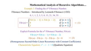 Mathematical Analysis of Recursive Algorithms…
Example 3: Finding the nth Fibonacci Number.
Fibonacci Numbers – Introduced by Leonardo Fibonacci (1202)
0, 1, 1, 2, 3, 5, 8, 13, 21, 34, 55. . .
Explicit Formula for the nth Fibonacci Number, Fib (n):
Fib (n) = Fib (n – 1) + Fib (n – 2)
Fib (n) – Fib (n – 1) – Fib (n – 2) = 0
(Homogeneous Second-Order Linear Recurrence with Constant Coefficients)
Characteristic Equation: r2 – r – 1 = 0 (Quadratic Equation)
Fib (n) =
𝐹𝑖𝑏 𝑛 − 1 + 𝐹𝑖𝑏 (𝑛 − 2) 𝑖𝑓 (𝑛 > 1)
0 𝑖𝑓 (𝑛 = 0)
1 𝑖𝑓 (𝑛 = 1)
→ (2)
→ (1)
 
