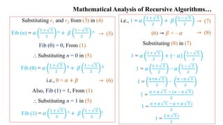 Mathematical Analysis of Recursive Algorithms…
Substituting r1 and r2 from (3) in (4)
Fib (n) = 𝛼
1 + 5
2
𝑛 + 𝛽
1 − 5
2
𝑛
Fib (0) = 0, From (1)
⸫ Substituting n = 0 in (5)
Fib (0) = 𝛼
1 + 5
2
0 + 𝛽
1 − 5
2
0
i.e., 0 = 𝛼 + 𝛽
Also, Fib (1) = 1, From (1)
⸫ Substituting n = 1 in (5)
Fib (1) = 𝛼
1 + 5
2
1 + 𝛽
1 − 5
2
1
→ (5)
→ (6)
i.e., 1 = 𝛼
1 + 5
2
+ 𝛽
1 − 5
2
(6) → 𝛽 = – 𝛼
Substituting (8) in (7)
1 = 𝛼
1 + 5
2
+ (− 𝛼)
1 − 5
2
1 = 𝛼
1 + 5
2
− 𝛼
1 − 5
2
1 =
𝛼+𝛼 5
2
−
𝛼 −𝛼 5
2
1 =
𝛼 + 𝛼 5 − (𝛼 − 𝛼 5 )
2
1 =
𝛼 + 𝛼 5 − 𝛼 + 𝛼 5 )
2
1 =
2 𝛼 5 )
2
→ (7)
→ (8)
 