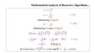 Mathematical Analysis of Recursive Algorithms…
1 = 𝛼 5
𝛼 =
1
5
Substituting (9) in (8)
𝛽 = –
1
5
Substituting (9) and (10) in (5)
Fib (n) =
1
5
1 + 5
2
𝑛 –
1
5
1 − 5
2
𝑛
∅ (Golden Ratio) =
1 + 5
2
≈ 1.61803 and ∅ 𝑛 = –
1
∅
≈ – 0.61803
→ (9)
→ (10)
Є Θ (∅ 𝑛)
→ (11)
=
1
5
(∅ 𝑛 – ∅𝑛)
=
1
5
∅ 𝑛 –
1
5
∅ 𝑛
≈ (∅ 𝑛)
 