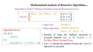 Mathematical Analysis of Recursive Algorithms…
Algorithm to Find nth Fibonacci Number using the Recurrence in (1):
Fib (n) =
𝐹𝑖𝑏 𝑛 − 1 + 𝐹𝑖𝑏 (𝑛 − 2) 𝑖𝑓 (𝑛 > 1)
0 𝑖𝑓 (𝑛 = 0)
1 𝑖𝑓 (𝑛 = 1)
Algorithm Fib (n)
if (n ≤ 1)
return n
else
return (Fib (n – 1) + Fib (n – 2))
• Input Size
• Basic Operation
: Number, n
: Addition Operation
Fib (n – 1) + Fib (n – 2)
• Number of times the Addition operation is
executed depends only on the Number n →
No Best, Worst, Average Cases.
• Let C (n) denote the number of times the Addition
operation is executed.
 