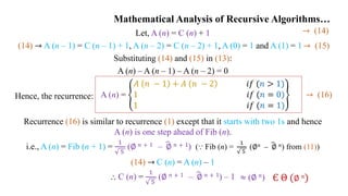 Mathematical Analysis of Recursive Algorithms…
Let, A (n) = C (n) + 1
(14) → A (n – 1) = C (n – 1) + 1, A (n – 2) = C (n – 2) + 1, A (0) = 1 and A (1) = 1→ (15)
Substituting (14) and (15) in (13):
A (n) – A (n – 1) – A (n – 2) = 0
Hence, the recurrence:
Recurrence (16) is similar to recurrence (1) except that it starts with two 1s and hence
A (n) is one step ahead of Fib (n).
i.e., A (n) = Fib (n + 1) =
1
5
(∅ 𝑛 + 1 – ∅ 𝑛 + 1) (⸪ Fib (n) =
1
5
(∅𝑛 – ∅ 𝑛) from (11))
(14) → C (n) = A (n) – 1
⸫ C (n) =
1
5
(∅ 𝑛 + 1 – ∅ 𝑛 + 1) – 1
A (n) =
𝐴 𝑛 − 1 + 𝐴 𝑛 − 2 𝑖𝑓 (𝑛 > 1)
1 𝑖𝑓 (𝑛 = 0)
1 𝑖𝑓 (𝑛 = 1)
→ (16)
→ (14)
Є Θ (∅ 𝑛)
≈ (∅ 𝑛)
 