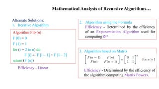 Mathematical Analysis of Recursive Algorithms…
Alternate Solutions:
1. Iterative Algorithm
Efficiency - Linear
Algorithm Fib (n)
F (0) = 0
F (1) = 1
for (i = 2 to n) do
F [i] ← F [i – 1] + F [i – 2]
return (F [n])
3. Algorithm based on Matrix
Efficiency - Determined by the efficiency of
the algorithm computing Matrix Powers.
2. Algorithm using the Formula
Efficiency - Determined by the efficiency
of an Exponentiation Algorithm used for
computing ∅ 𝑛
 