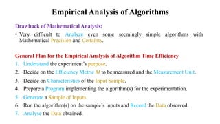 Empirical Analysis of Algorithms
Drawback of Mathematical Analysis:
• Very difficult to Analyze even some seemingly simple algorithms with
Mathematical Precision and Certainty.
General Plan for the Empirical Analysis of Algorithm Time Efficiency
1. Understand the experiment’s purpose.
2. Decide on the Efficiency Metric M to be measured and the Measurement Unit.
3. Decide on Characteristics of the Input Sample.
4. Prepare a Program implementing the algorithm(s) for the experimentation.
5. Generate a Sample of Inputs.
6. Run the algorithm(s) on the sample’s inputs and Record the Data observed.
7. Analyse the Data obtained.
 