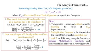 The Analysis Framework…
Estimating Running Time, T (n) of a Program, given C (n):
T(n) = Cop * C (n).
where, Cop – Execution Time of Basic Operation on a particular Computer.
1. How much faster would an algorithm run
on a machine that is 10 times faster ?
Let, T1 (n) = Cop * C (n) ⸫ T2 (n) =
1
10
Cop * C (n)
𝑇2 (𝑛)
𝑇1 (𝑛)
≈
1
10
Cop∗ C (n)
Cop ∗ C (n)
= 10
2. How much longer will the algorithm run if the
input is doubled ?
Let, C(n) =
1
2
n (n – 1) =
1
2
n2 –
1
2
n ≈
1
2
n2
𝑇 (2𝑛)
𝑇 (𝑛)
≈
𝐶𝑜𝑝
𝐶(2𝑛)
𝐶𝑜𝑝
𝐶(𝑛)
≈
1
2
2𝑛 2
1
2
𝑛 2
= 4
Note:
1.The question is answered without actually
knowing the value of Cop.
It got cancelled.
2.Multiplicative Constant in the formula for
the count C (n), was also cancelled out.
1 and 2 → Efficiency analysis framework
ignores Multiplicative Constants and
concentrates on the count’s order of growth.
 