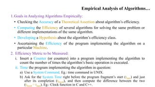 Empirical Analysis of Algorithms…
1.Goals in Analyzing Algorithms Empirically:
• Checking the Accuracy of a Theoretical Assertion about algorithm’s efficiency.
• Comparing the Efficiency of several algorithms for solving the same problem or
different implementations of the same algorithm.
• Developing a Hypothesis about the algorithm’s efficiency class.
• Ascertaining the Efficiency of the program implementing the algorithm on a
particular Machine.
2. Efficiency Metric to be Measured:
i. Insert a Counter (or counters) into a program implementing the algorithm to
count the number of times the algorithm’s basic operation is executed.
ii. Time the program implementing the algorithm in question:
a) Use a System Command. Eg.: time command in UNIX.
b) Ask for the System Time right before the program fragment’s start (tstart) and just
after its completion (tfinish), and then compute the difference between the two
(tfinish − tstart). Eg.: Clock function in C and C++.
 